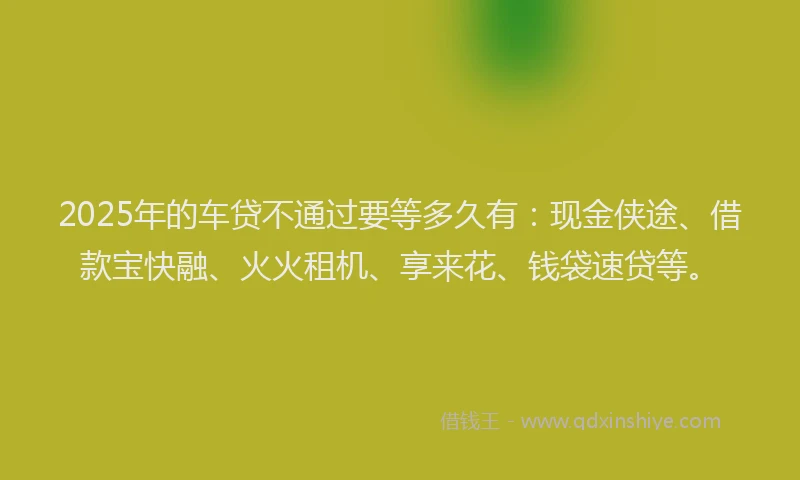 2025年的车贷不通过要等多久有：现金侠途、借款宝快融、火火租机、享来花、钱袋速贷等。