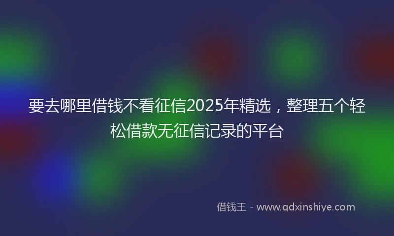 要去哪里借钱不看征信2025年精选，整理五个轻松借款无征信记录的平台