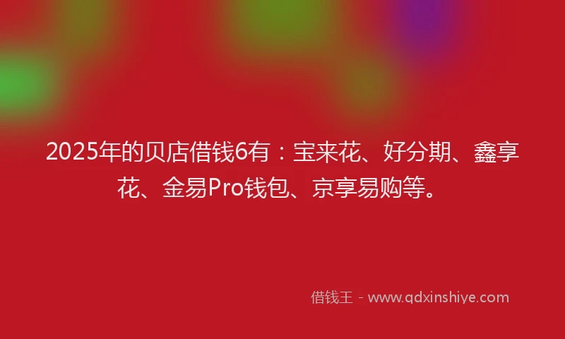 2025年的贝店借钱6有：宝来花、好分期、鑫享花、金易Pro钱包、京享易购等。
