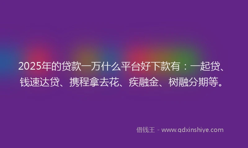 2025年的贷款一万什么平台好下款有：一起贷、钱速达贷、携程拿去花、疾融金、树融分期等。