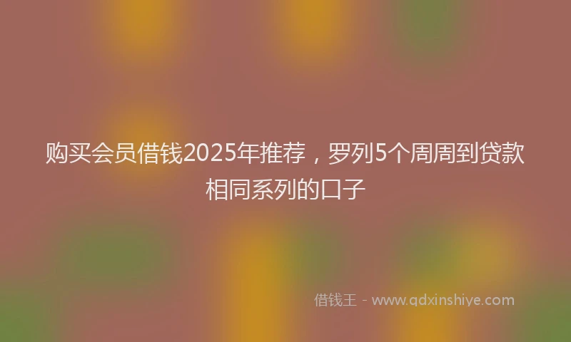 购买会员借钱2025年推荐，罗列5个周周到贷款相同系列的口子