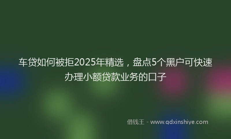 车贷如何被拒2025年精选，盘点5个黑户可快速办理小额贷款业务的口子