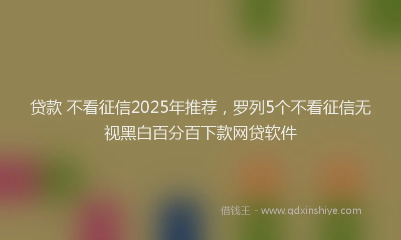 贷款 不看征信2025年推荐，罗列5个不看征信无视黑白百分百下款网贷软件