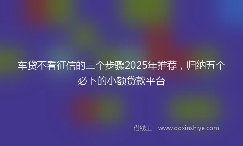 车贷不看征信的三个步骤2025年推荐，归纳五个必下的小额贷款平台