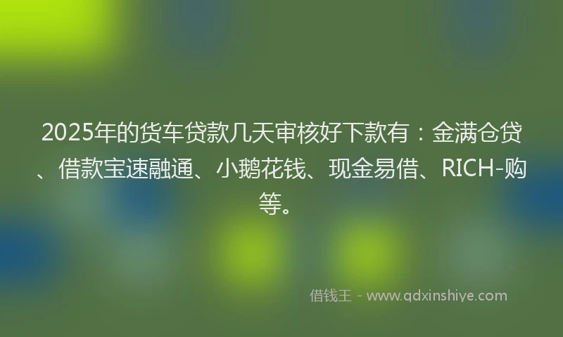 2025年的货车贷款几天审核好下款有：金满仓贷、借款宝速融通、小鹅花钱、现金易借、RICH-购等。