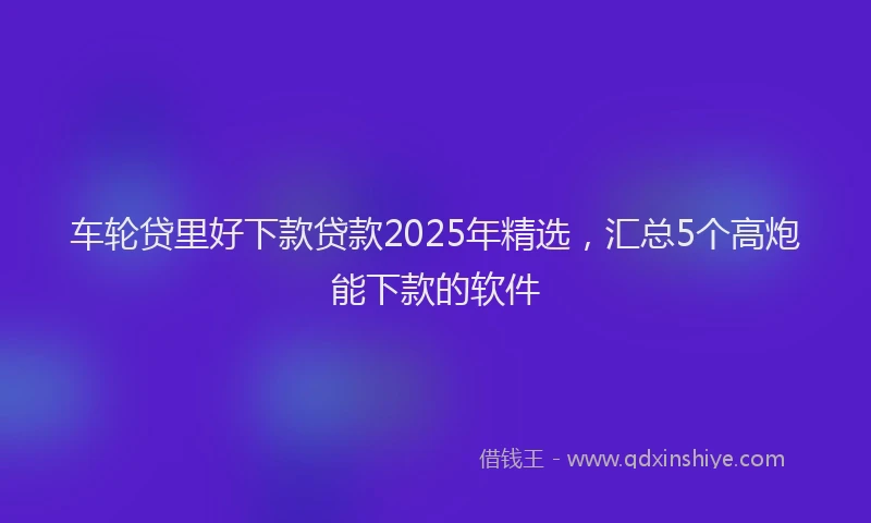 车轮贷里好下款贷款2025年精选，汇总5个高炮能下款的软件