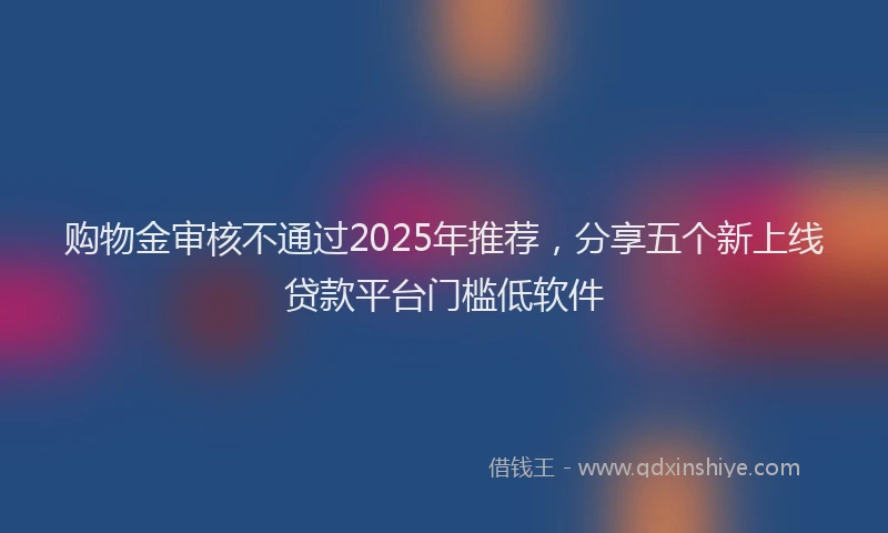 购物金审核不通过2025年推荐，分享五个新上线贷款平台门槛低软件