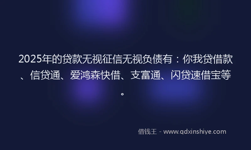2025年的贷款无视征信无视负债有：你我贷借款、信贷通、爱鸿森快借、支富通、闪贷速借宝等。