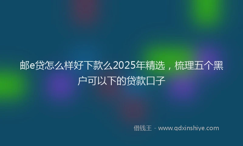 邮e贷怎么样好下款么2025年精选，梳理五个黑户可以下的贷款口子