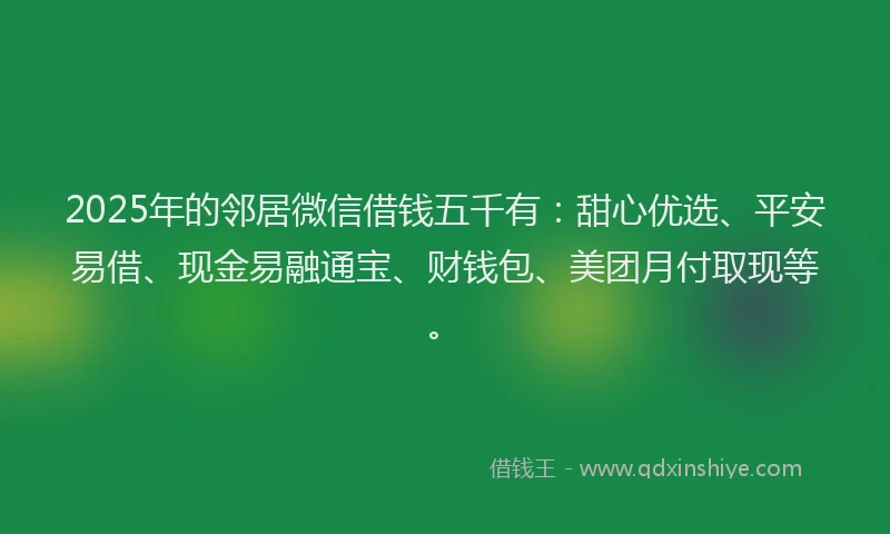 2025年的邻居微信借钱五千有：甜心优选、平安易借、现金易融通宝、财钱包、美团月付取现等。