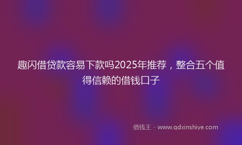 趣闪借贷款容易下款吗2025年推荐，整合五个值得信赖的借钱口子