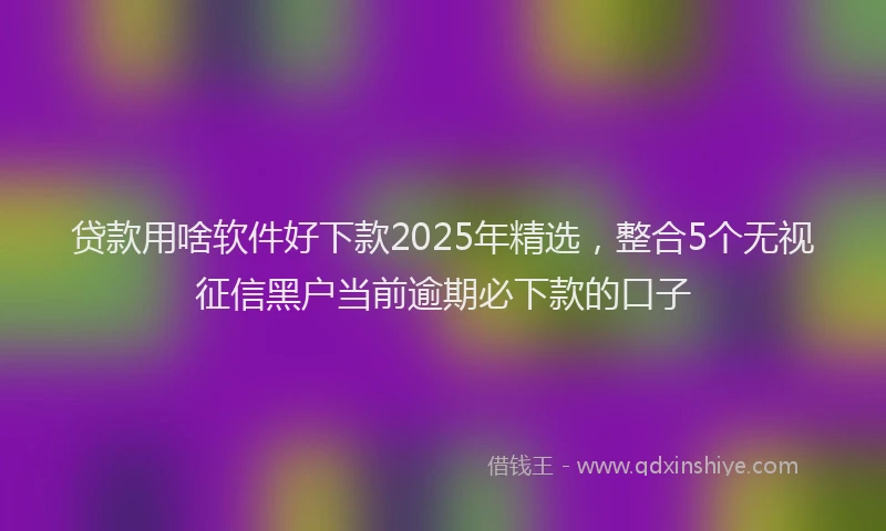 贷款用啥软件好下款2025年精选，整合5个无视征信黑户当前逾期必下款的口子