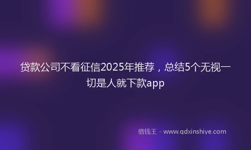 贷款公司不看征信2025年推荐，总结5个无视一切是人就下款app
