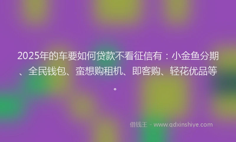 2025年的车要如何贷款不看征信有：小金鱼分期、全民钱包、蛮想购租机、即客购、轻花优品等。