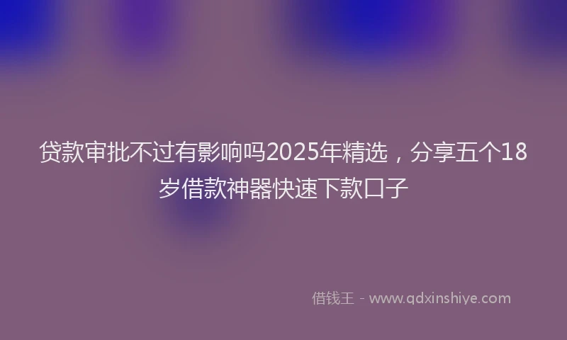 贷款审批不过有影响吗2025年精选，分享五个18岁借款神器快速下款口子