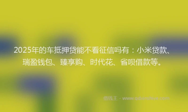 2025年的车抵押贷能不看征信吗有：小米贷款、瑞盈钱包、臻享购、时代花、省呗借款等。