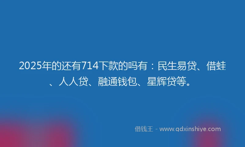 2025年的还有714下款的吗有：民生易贷、借蛙、人人贷、融通钱包、星辉贷等。