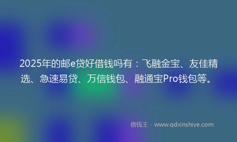 2025年的邮e贷好借钱吗有：飞融金宝、友佳精选、急速易贷、万信钱包、融通宝Pro钱包等。