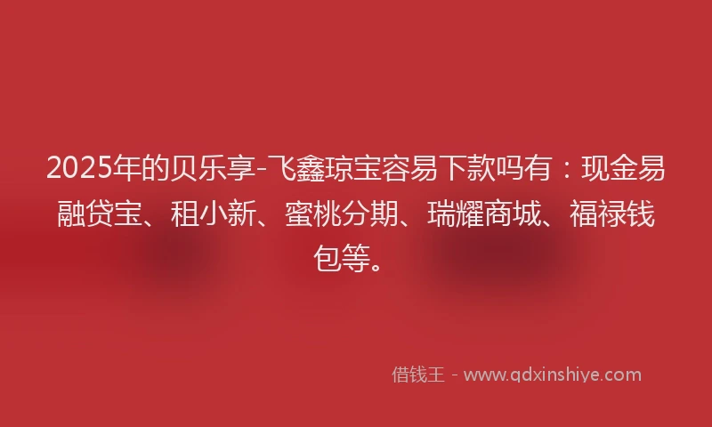 2025年的贝乐享-飞鑫琼宝容易下款吗有：现金易融贷宝、租小新、蜜桃分期、瑞耀商城、福禄钱包等。