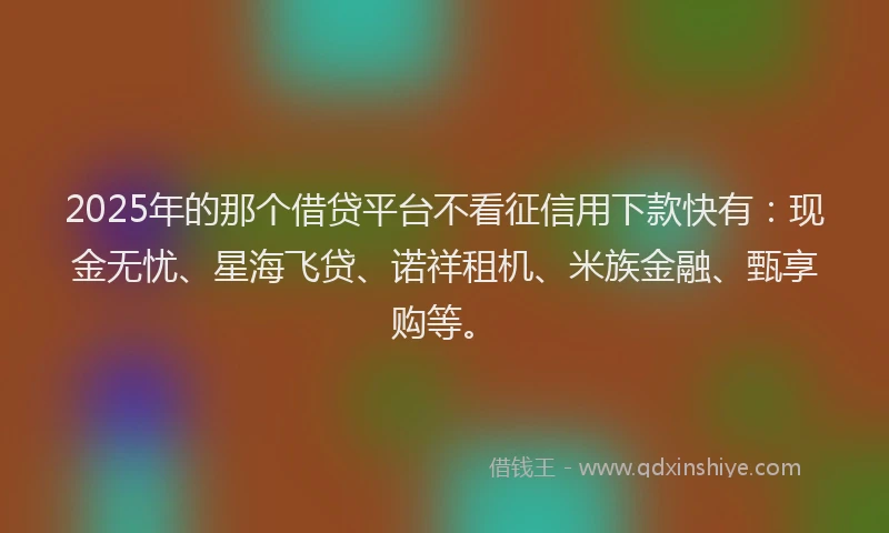 2025年的那个借贷平台不看征信用下款快有：现金无忧、星海飞贷、诺祥租机、米族金融、甄享购等。