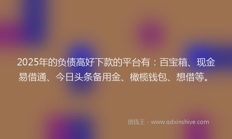 2025年的负债高好下款的平台有：百宝箱、现金易借通、今日头条备用金、橄榄钱包、想借等。