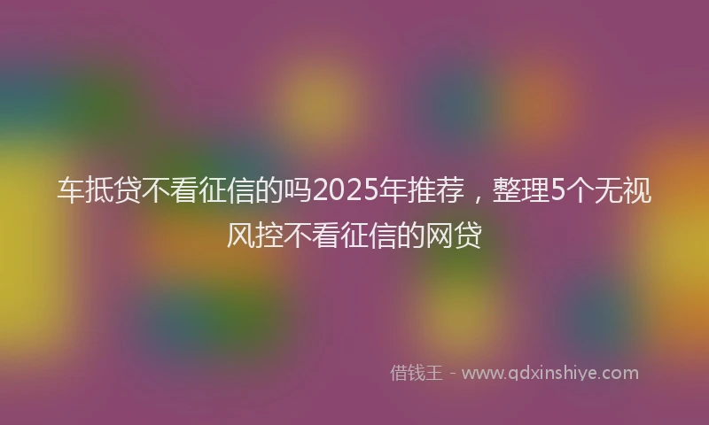 车抵贷不看征信的吗2025年推荐，整理5个无视风控不看征信的网贷