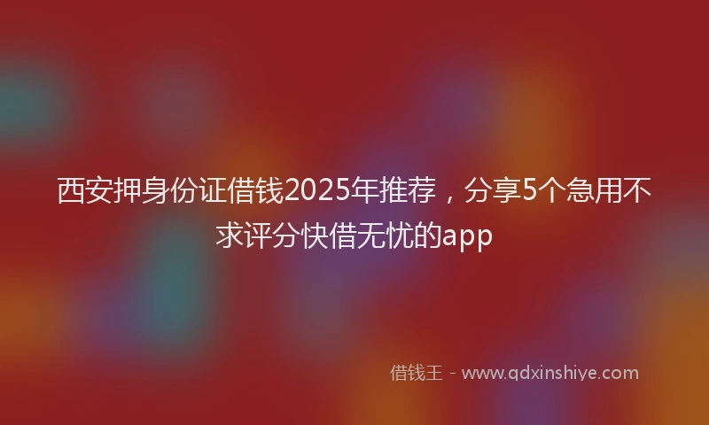 西安押身份证借钱2025年推荐，分享5个急用不求评分快借无忧的app