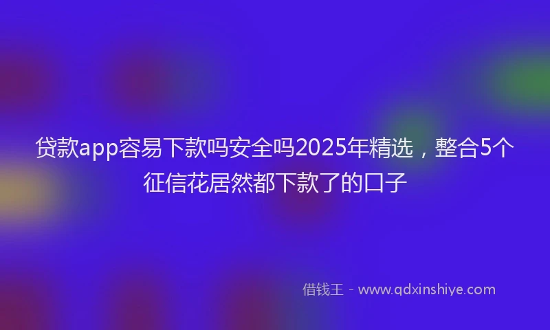 贷款app容易下款吗安全吗2025年精选，整合5个征信花居然都下款了的口子