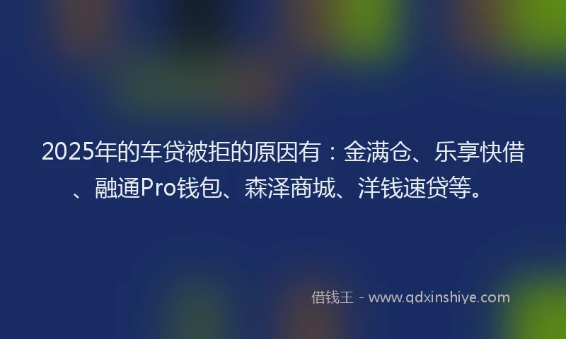 2025年的车贷被拒的原因有：金满仓、乐享快借、融通Pro钱包、森泽商城、洋钱速贷等。