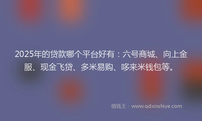 2025年的贷款哪个平台好有：六号商城、向上金服、现金飞贷、多米易购、哆来米钱包等。
