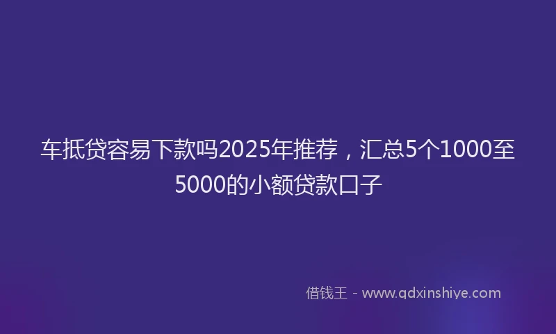 车抵贷容易下款吗2025年推荐，汇总5个1000至5000的小额贷款口子