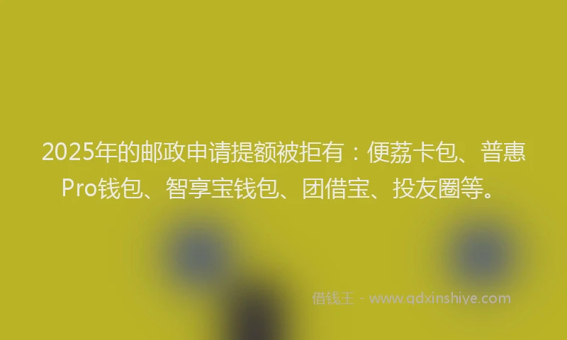 2025年的邮政申请提额被拒有：便荔卡包、普惠Pro钱包、智享宝钱包、团借宝、投友圈等。