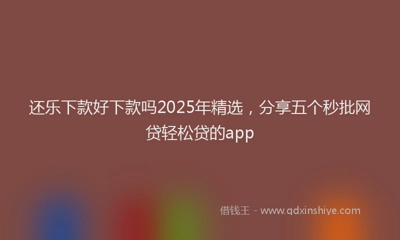 还乐下款好下款吗2025年精选，分享五个秒批网贷轻松贷的app