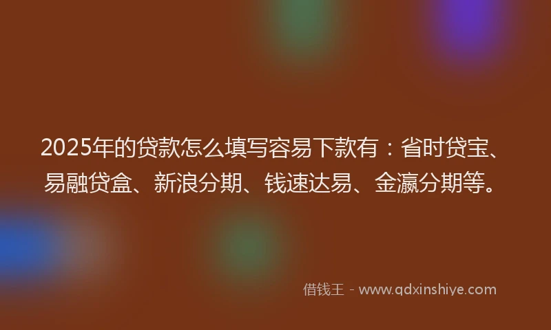2025年的贷款怎么填写容易下款有：省时贷宝、易融贷盒、新浪分期、钱速达易、金瀛分期等。