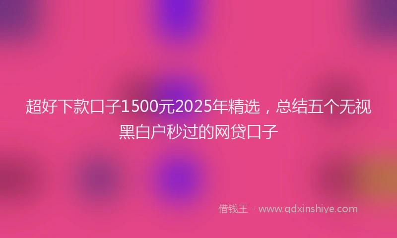 超好下款口子1500元2025年精选，总结五个无视黑白户秒过的网贷口子