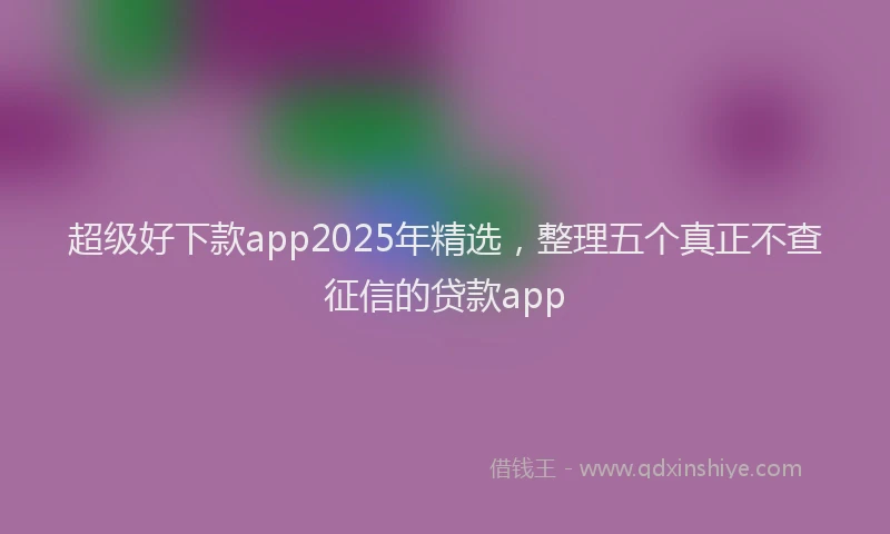 超级好下款app2025年精选，整理五个真正不查征信的贷款app