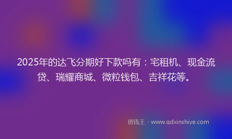 2025年的达飞分期好下款吗有：宅租机、现金流贷、瑞耀商城、微粒钱包、吉祥花等。
