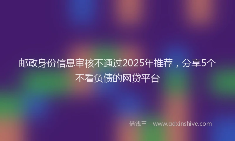 邮政身份信息审核不通过2025年推荐，分享5个不看负债的网贷平台