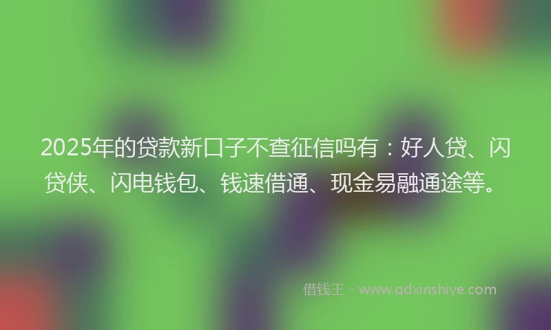2025年的贷款新口子不查征信吗有：好人贷、闪贷侠、闪电钱包、钱速借通、现金易融通途等。