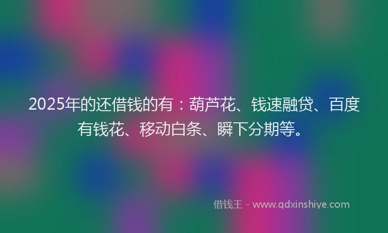 2025年的还借钱的有：葫芦花、钱速融贷、百度有钱花、移动白条、瞬下分期等。