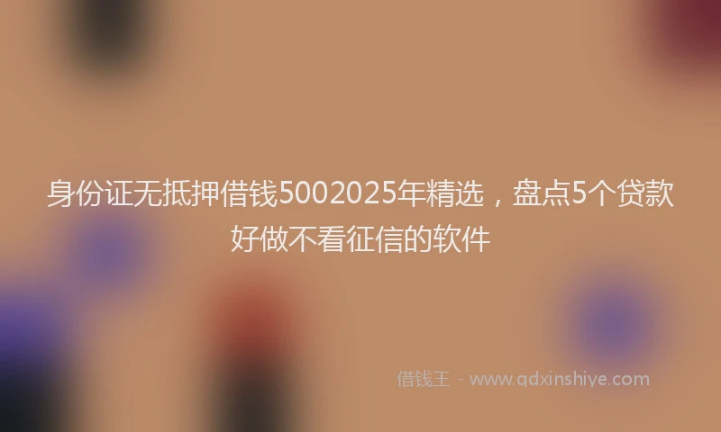 身份证无抵押借钱5002025年精选，盘点5个贷款好做不看征信的软件