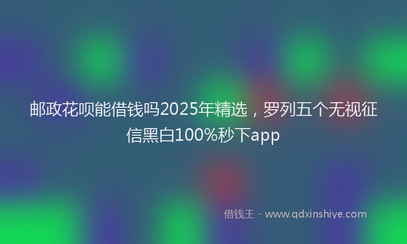 邮政花呗能借钱吗2025年精选，罗列五个无视征信黑白100%秒下app