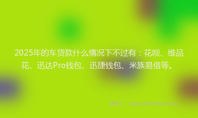 2025年的车贷款什么情况下不过有：花呗、维品花、迅达Pro钱包、迅捷钱包、米族易借等。