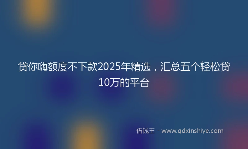 贷你嗨额度不下款2025年精选，汇总五个轻松贷10万的平台