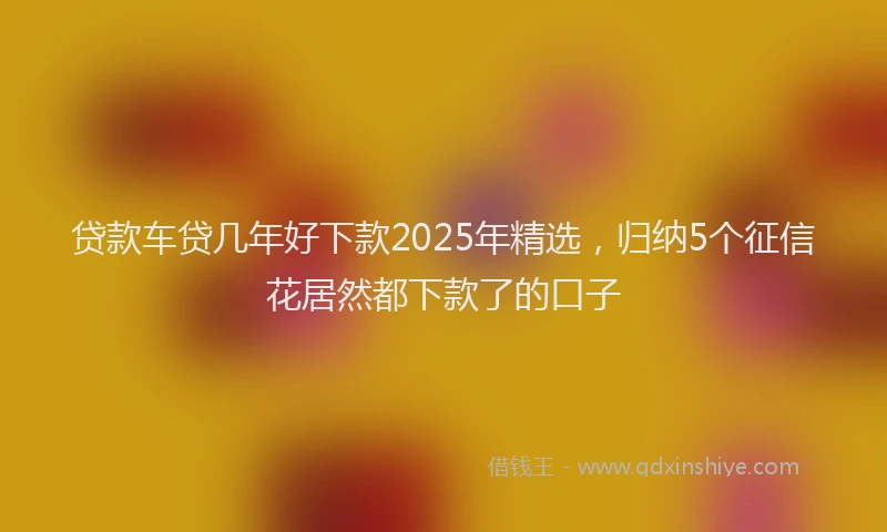 贷款车贷几年好下款2025年精选，归纳5个征信花居然都下款了的口子