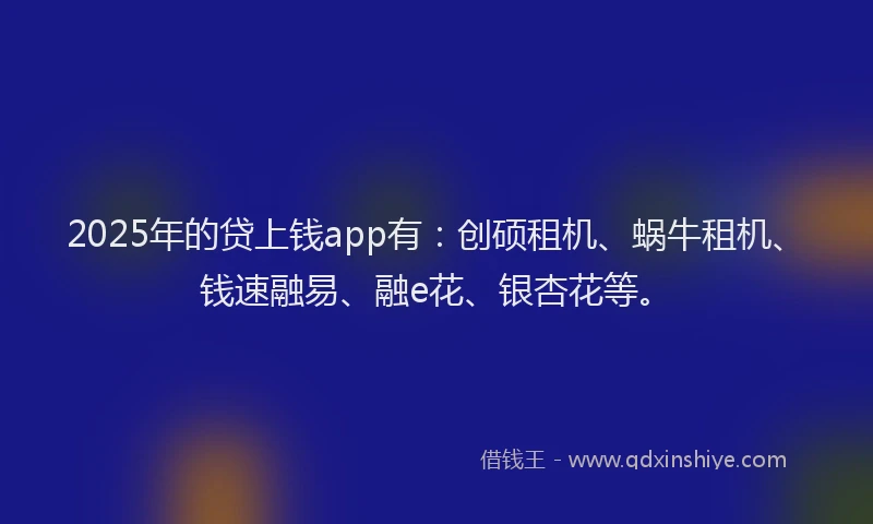 2025年的贷上钱app有：创硕租机、蜗牛租机、钱速融易、融e花、银杏花等。