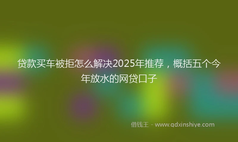 贷款买车被拒怎么解决2025年推荐，概括五个今年放水的网贷口子