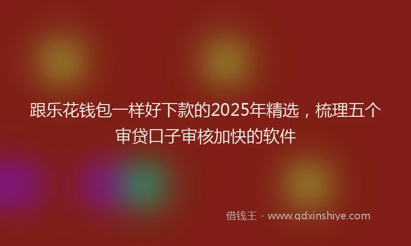 跟乐花钱包一样好下款的2025年精选，梳理五个审贷口子审核加快的软件