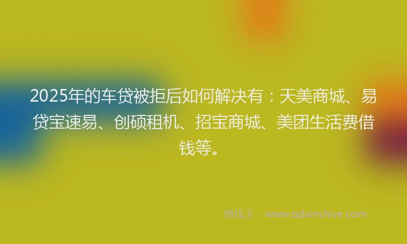 2025年的车贷被拒后如何解决有：天美商城、易贷宝速易、创硕租机、招宝商城、美团生活费借钱等。