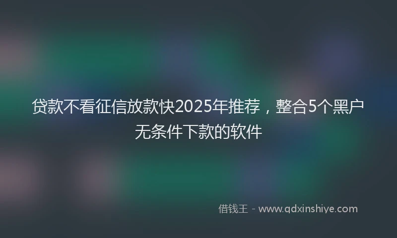 贷款不看征信放款快2025年推荐，整合5个黑户无条件下款的软件